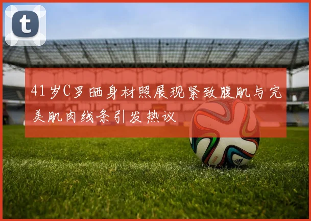 41岁C罗晒身材照展现紧致腹肌与完美肌肉线条引发热议