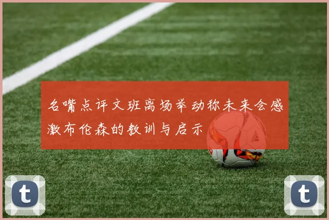 名嘴点评文班离场举动称未来会感激布伦森的教训与启示