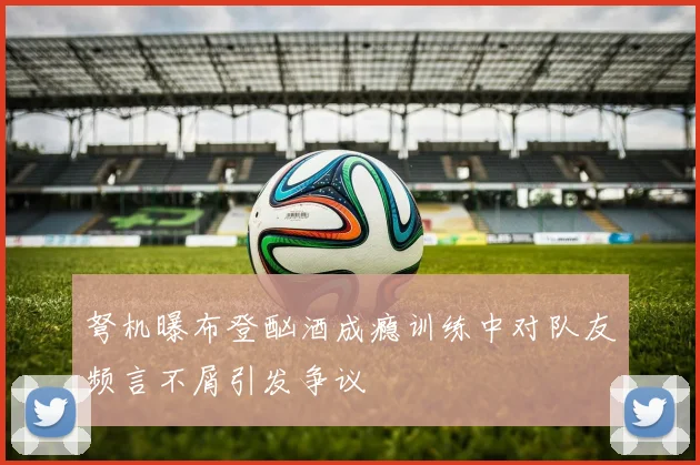 弩机曝布登酗酒成瘾训练中对队友频言不屑引发争议