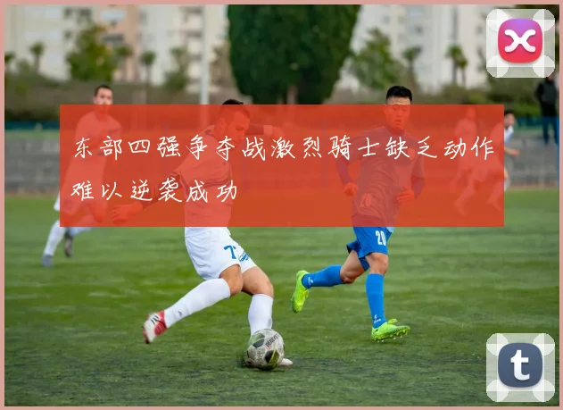 东部四强争夺战激烈骑士缺乏动作难以逆袭成功