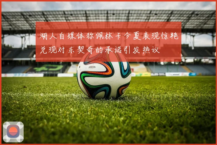 湖人自媒体称佩林卡今夏表现惊艳兑现对东契奇的承诺引发热议