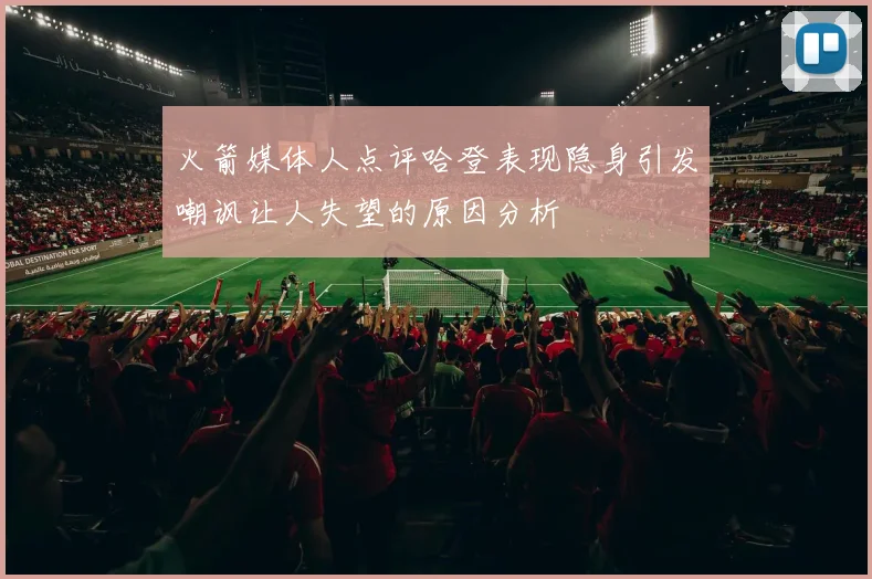 火箭媒体人点评哈登表现隐身引发嘲讽让人失望的原因分析