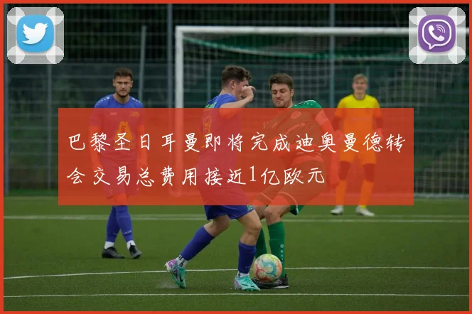 巴黎圣日耳曼即将完成迪奥曼德转会交易总费用接近1亿欧元