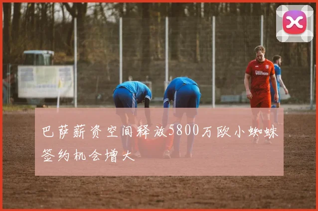 巴萨薪资空间释放5800万欧小蜘蛛签约机会增大