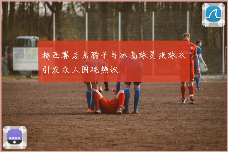 梅西赛后光膀子与冰岛球员换球衣引发众人围观热议
