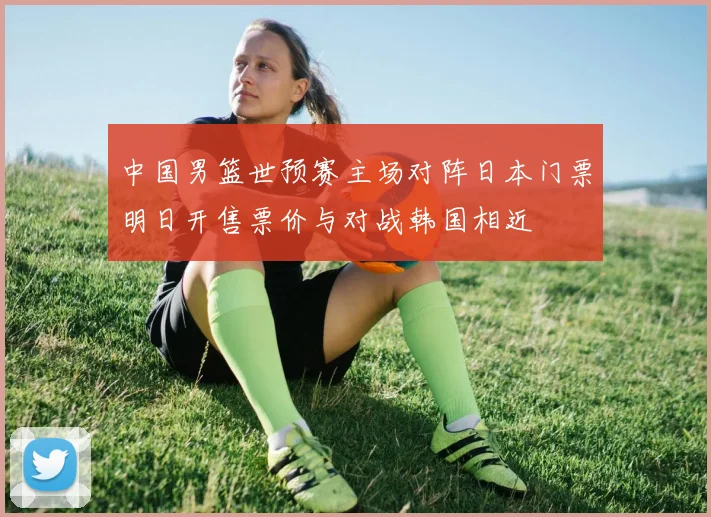 中国男篮世预赛主场对阵日本门票明日开售票价与对战韩国相近
