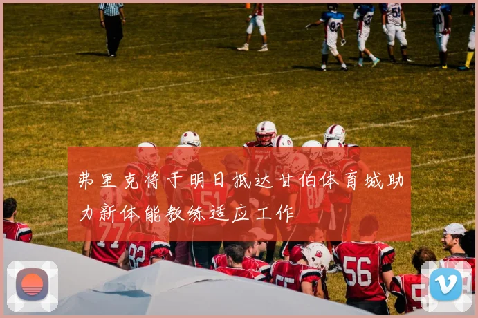 弗里克将于明日抵达甘伯体育城助力新体能教练适应工作