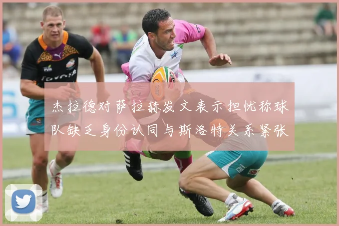 杰拉德对萨拉赫发文表示担忧称球队缺乏身份认同与斯洛特关系紧张