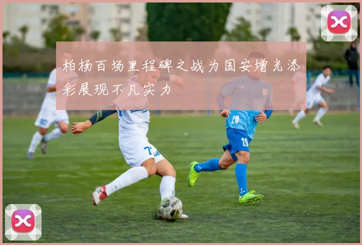 柏杨百场里程碑之战为国安增光添彩展现不凡实力