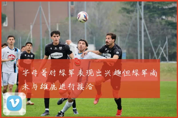字母哥对绿军表现出兴趣但绿军尚未与雄鹿进行接洽