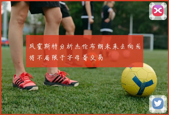 风霍斯特分析杰伦布朗未来去向或将不局限于字母哥交易