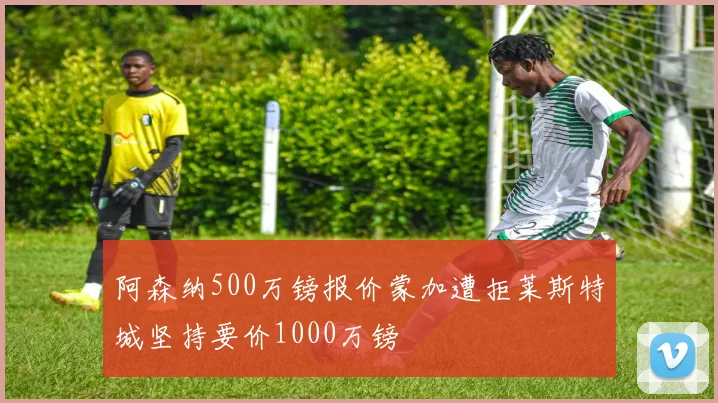 阿森纳500万镑报价蒙加遭拒莱斯特城坚持要价1000万镑