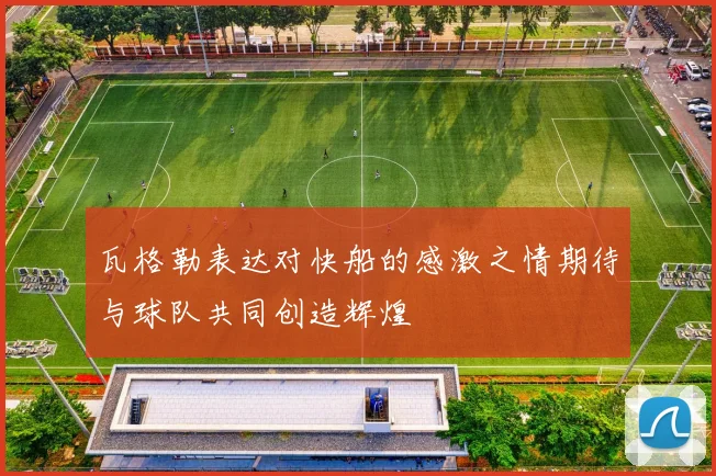 瓦格勒表达对快船的感激之情期待与球队共同创造辉煌