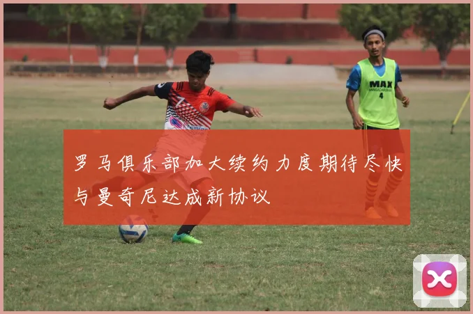 罗马俱乐部加大续约力度期待尽快与曼奇尼达成新协议
