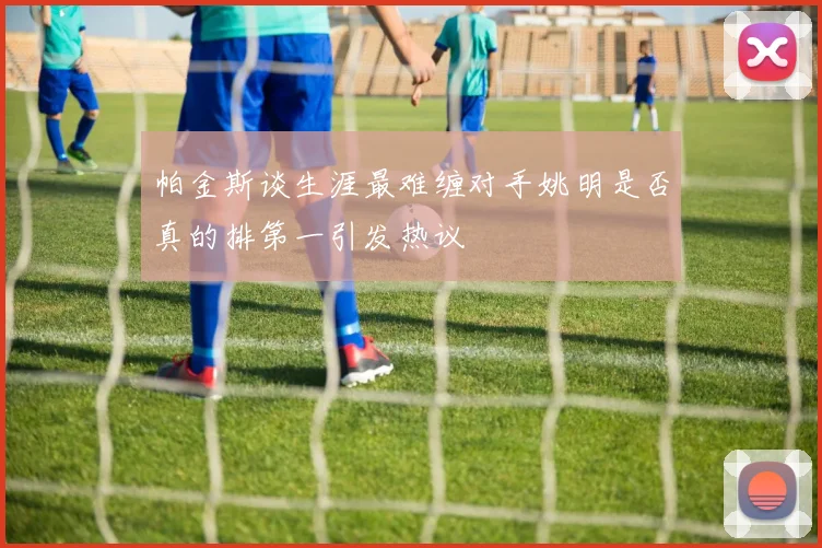 帕金斯谈生涯最难缠对手姚明是否真的排第一引发热议