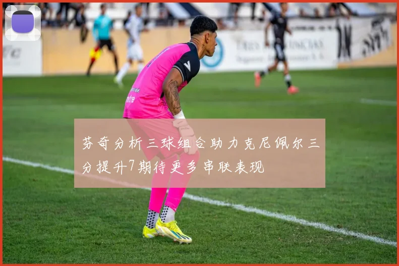 芬奇分析三球组合助力克尼佩尔三分提升7期待更多串联表现