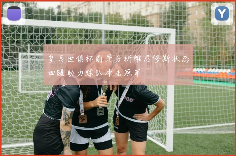 皇马世俱杯前景分析维尼修斯状态回暖助力球队冲击冠军