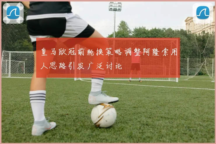 皇马欧冠前轮换策略调整阿隆索用人思路引发广泛讨论